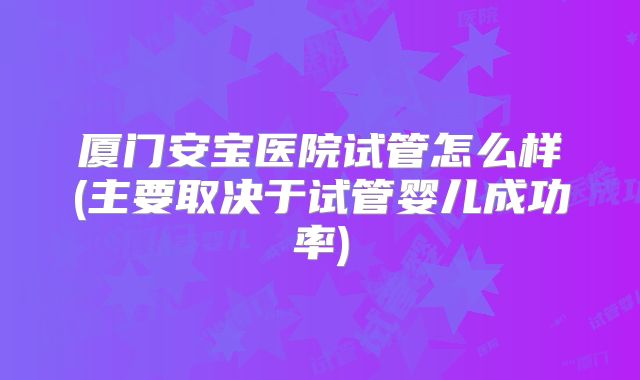 厦门安宝医院试管怎么样(主要取决于试管婴儿成功率)