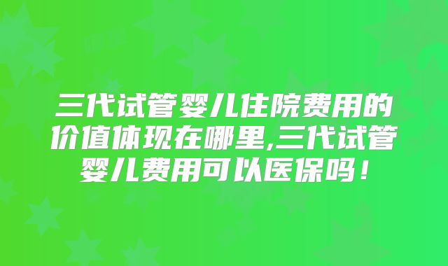 三代试管婴儿住院费用的价值体现在哪里,三代试管婴儿费用可以医保吗！
