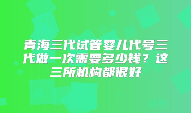 青海三代试管婴儿代号三代做一次需要多少钱？这三所机构都很好