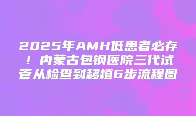 2025年AMH低患者必存！内蒙古包钢医院三代试管从检查到移植6步流程图
