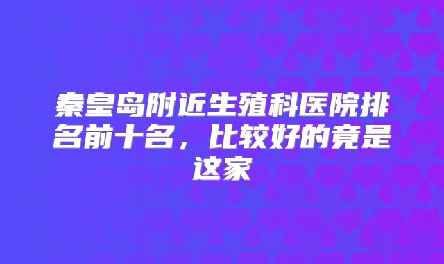 秦皇岛附近生殖科医院排名前十名，比较好的竟是这家
