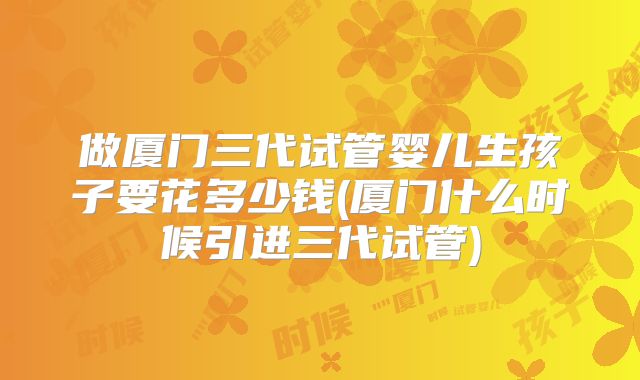 做厦门三代试管婴儿生孩子要花多少钱(厦门什么时候引进三代试管)