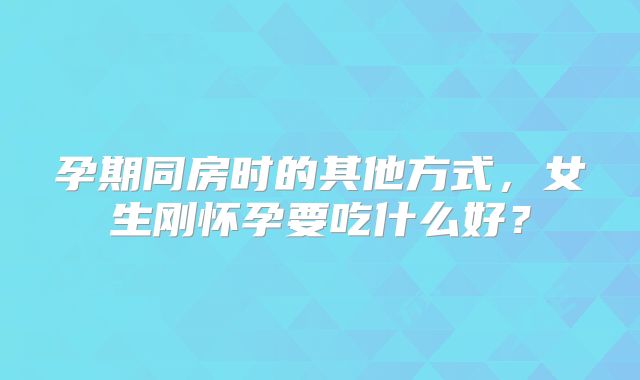 孕期同房时的其他方式,女生刚怀孕要吃什么好?