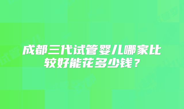 成都三代试管婴儿哪家比较好能花多少钱？