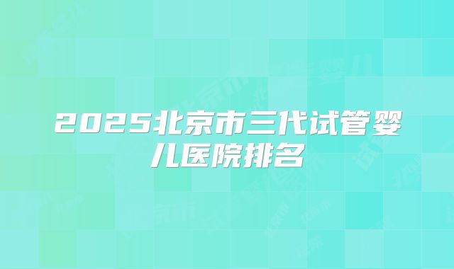2025北京市三代试管婴儿医院排名