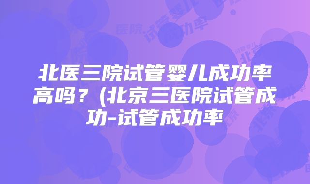 北医三院试管婴儿成功率高吗？(北京三医院试管成功-试管成功率
