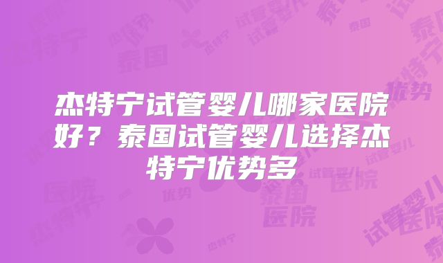 杰特宁试管婴儿哪家医院好？泰国试管婴儿选择杰特宁优势多