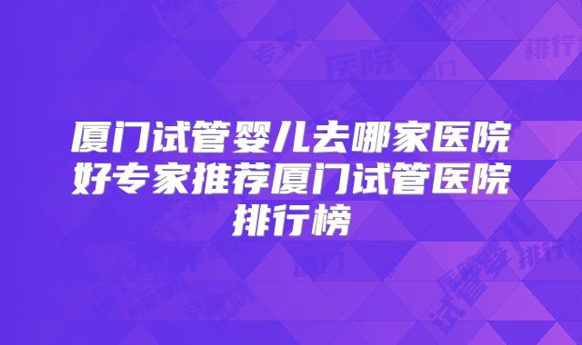 厦门试管婴儿去哪家医院好专家推荐厦门试管医院排行榜