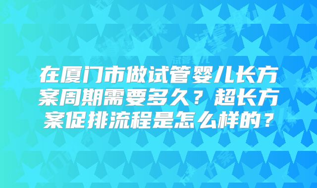 在厦门市做试管婴儿长方案周期需要多久?超长方案促排流程是怎么样的?