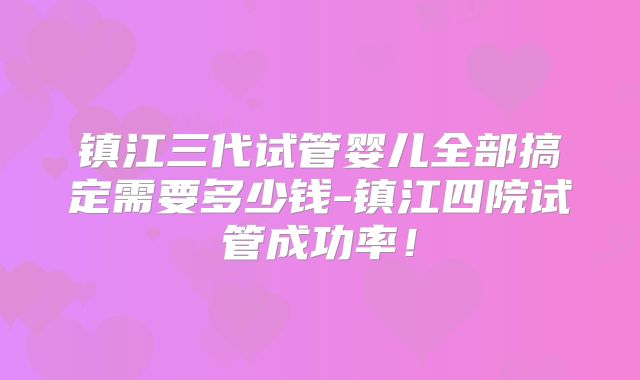镇江三代试管婴儿全部搞定需要多少钱-镇江四院试管成功率！