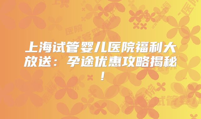 上海试管婴儿医院福利大放送:孕途优惠攻略揭秘!