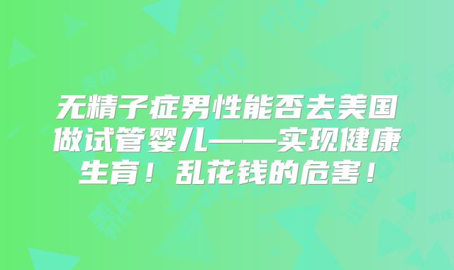 无精子症男性能否去美国做试管婴儿——实现健康生育!乱花钱的危害!