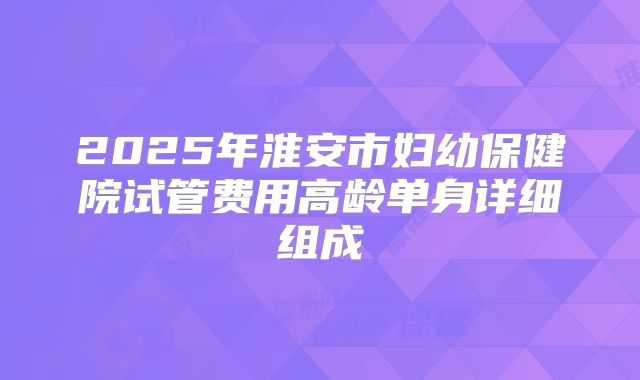 2025年淮安市妇幼保健院试管费用高龄单身详细组成