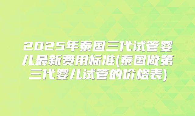 2025年泰国三代试管婴儿最新费用标准(泰国做第三代婴儿试管的价格表)