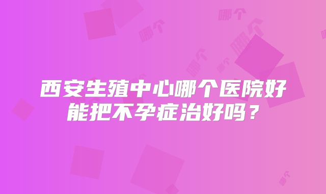 西安生殖中心哪个医院好能把不孕症治好吗？