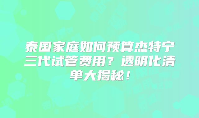 泰国家庭如何预算杰特宁三代试管费用？透明化清单大揭秘！