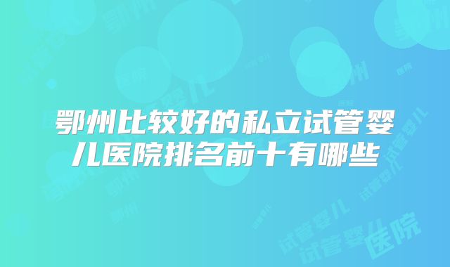 鄂州比较好的私立试管婴儿医院排名前十有哪些