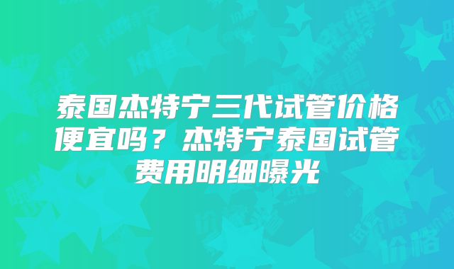 泰国杰特宁三代试管价格便宜吗？杰特宁泰国试管费用明细曝光