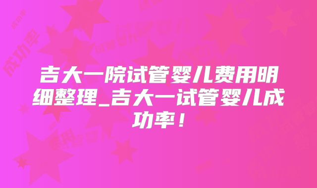 吉大一院试管婴儿费用明细整理_吉大一试管婴儿成功率！