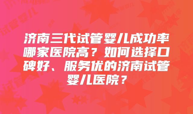 济南三代试管婴儿成功率哪家医院高？如何选择口碑好、服务优的济南试管婴儿医院？