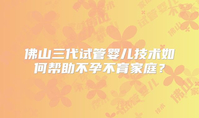 佛山三代试管婴儿技术如何帮助不孕不育家庭？