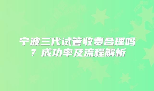 宁波三代试管收费合理吗？成功率及流程解析