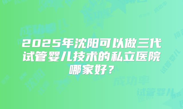2025年沈阳可以做三代试管婴儿技术的私立医院哪家好？