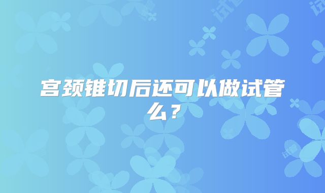 宫颈锥切后还可以做试管么?