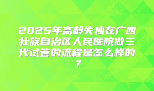 2025年高龄失独在广西壮族自治区人民医院做三代试管的流程是怎么样的?