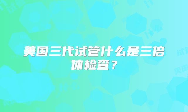 美国三代试管什么是三倍体检查？
