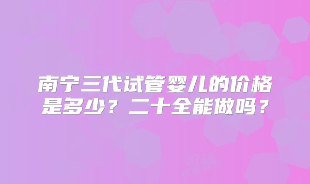 南宁三代试管婴儿的价格是多少？二十全能做吗？