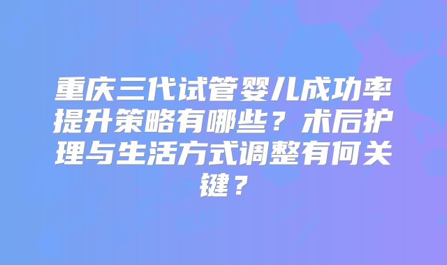 重庆三代试管婴儿成功率提升策略有哪些？术后护理与生活方式调整有何关键？