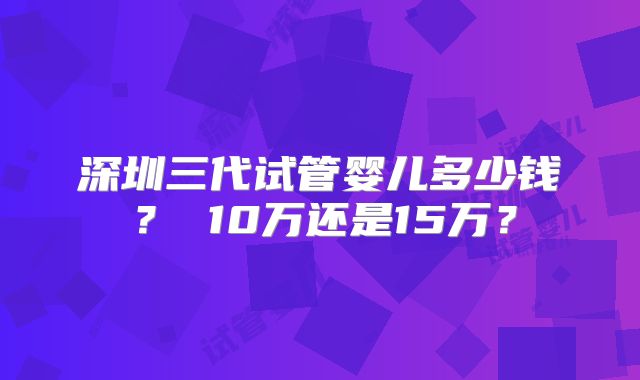 深圳三代试管婴儿多少钱？ 10万还是15万？