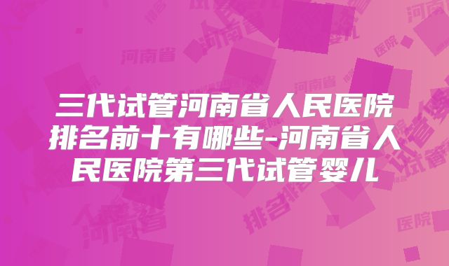 三代试管河南省人民医院排名前十有哪些-河南省人民医院第三代试管婴儿