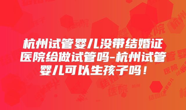 杭州试管婴儿没带结婚证医院给做试管吗-杭州试管婴儿可以生孩子吗!
