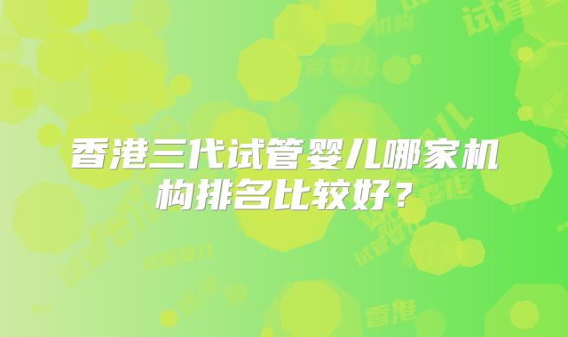香港三代试管婴儿哪家机构排名比较好？