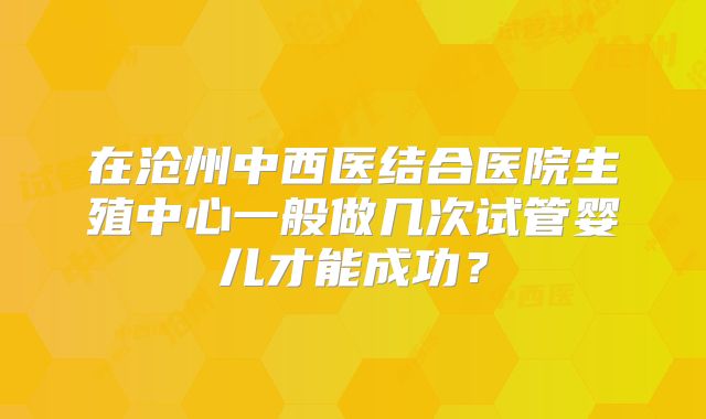 在沧州中西医结合医院生殖中心一般做几次试管婴儿才能成功？
