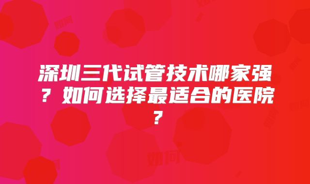 深圳三代试管技术哪家强？如何选择最适合的医院？