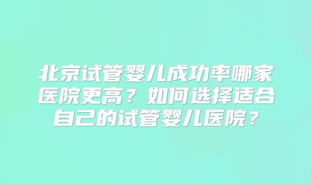 北京试管婴儿成功率哪家医院更高？如何选择适合自己的试管婴儿医院？