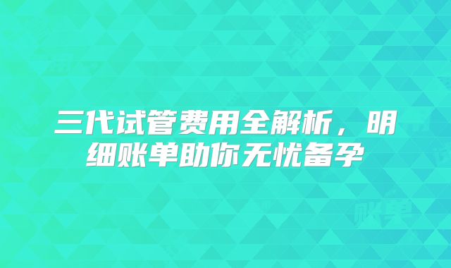 三代试管费用全解析，明细账单助你无忧备孕