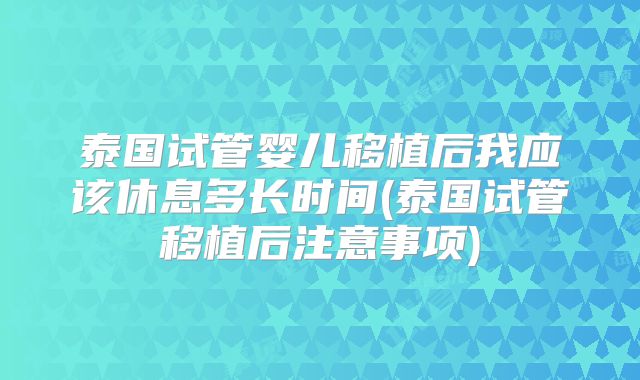 泰国试管婴儿移植后我应该休息多长时间(泰国试管移植后注意事项)