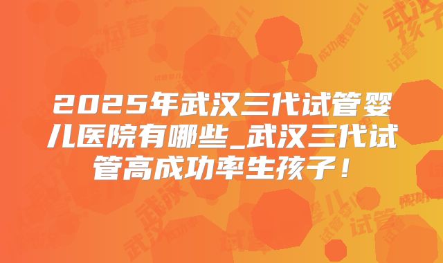 2025年武汉三代试管婴儿医院有哪些_武汉三代试管高成功率生孩子！