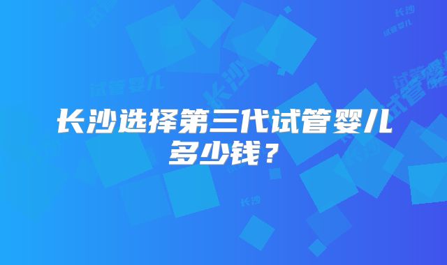 长沙选择第三代试管婴儿多少钱?