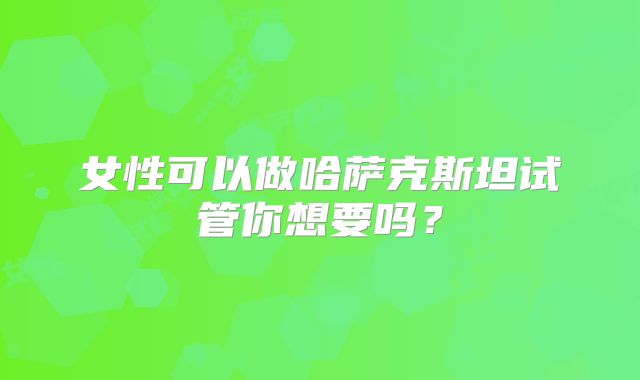 女性可以做哈萨克斯坦试管你想要吗?