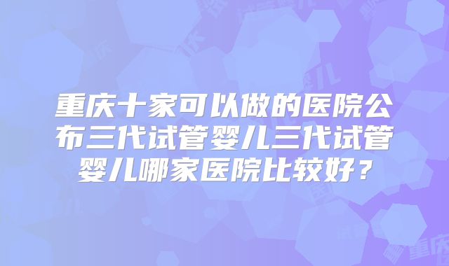 重庆十家可以做的医院公布三代试管婴儿三代试管婴儿哪家医院比较好?