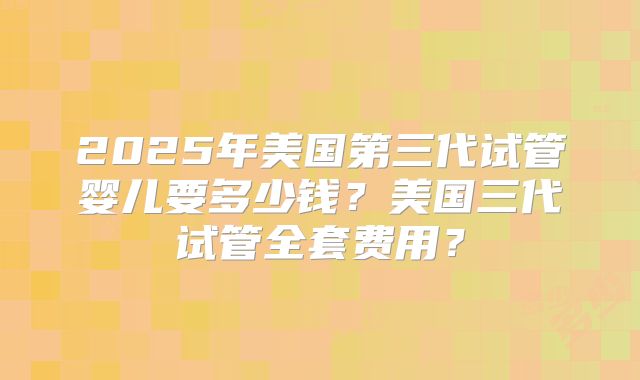 2025年美国第三代试管婴儿要多少钱？美国三代试管全套费用？
