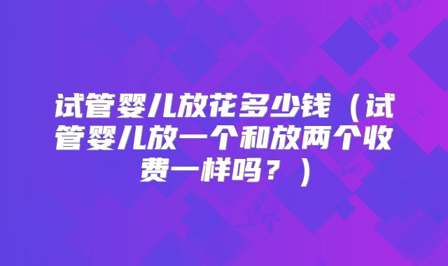 试管婴儿放花多少钱(试管婴儿放一个和放两个收费一样吗?)