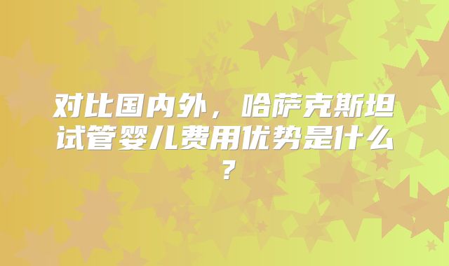 对比国内外，哈萨克斯坦试管婴儿费用优势是什么？