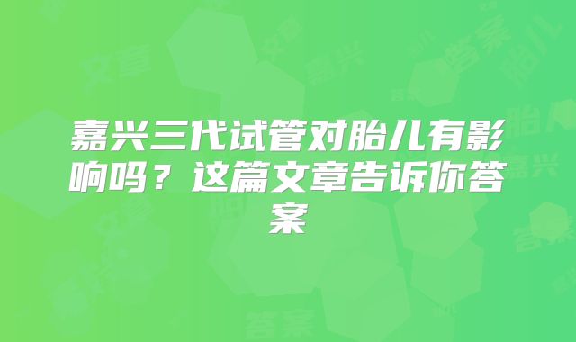 嘉兴三代试管对胎儿有影响吗？这篇文章告诉你答案