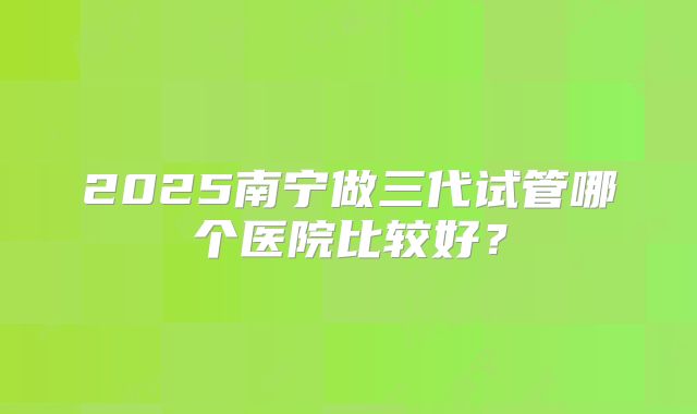 2025南宁做三代试管哪个医院比较好？